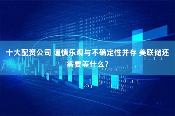 十大配资公司 谨慎乐观与不确定性并存 美联储还需要等什么？