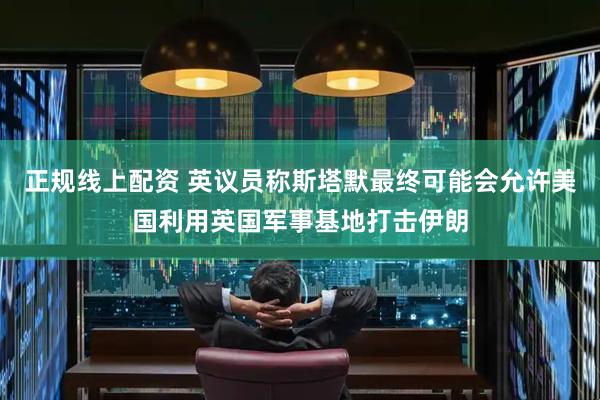 正规线上配资 英议员称斯塔默最终可能会允许美国利用英国军事基地打击伊朗