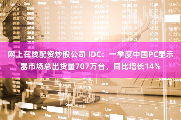 网上在线配资炒股公司 IDC：一季度中国PC显示器市场总出货量707万台，同比增长14%