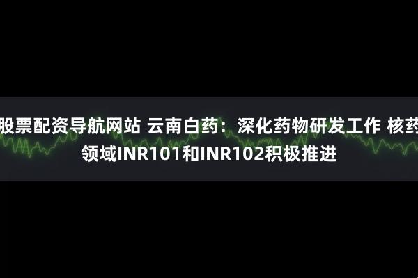 股票配资导航网站 云南白药：深化药物研发工作 核药领域INR101和INR102积极推进
