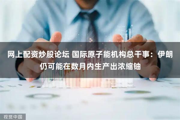 网上配资炒股论坛 国际原子能机构总干事：伊朗仍可能在数月内生产出浓缩铀
