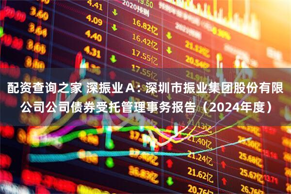 配资查询之家 深振业Ａ: 深圳市振业集团股份有限公司公司债券受托管理事务报告（2024年度）