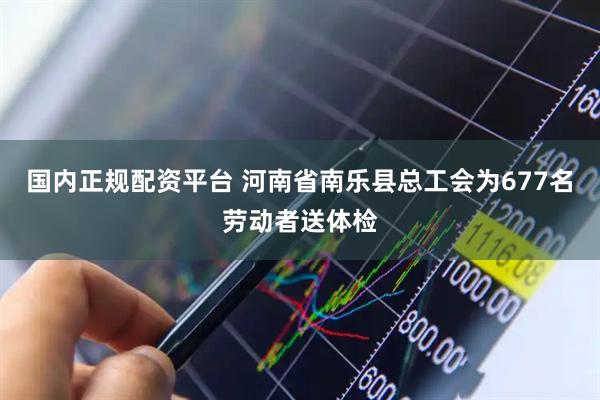 国内正规配资平台 河南省南乐县总工会为677名劳动者送体检