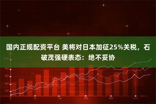 国内正规配资平台 美将对日本加征25%关税，石破茂强硬表态：绝不妥协