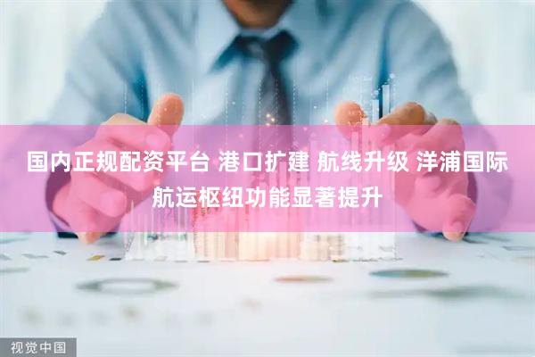 国内正规配资平台 港口扩建 航线升级 洋浦国际航运枢纽功能显著提升
