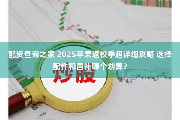 配资查询之家 2025苹果返校季超详细攻略 选择配件和国补哪个划算？