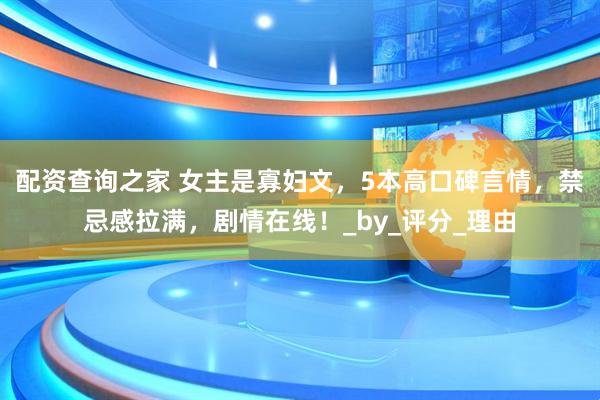 配资查询之家 女主是寡妇文，5本高口碑言情，禁忌感拉满，剧情在线！_by_评分_理由