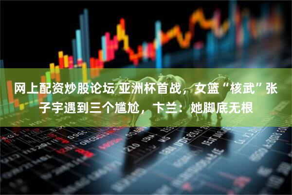 网上配资炒股论坛 亚洲杯首战，女篮“核武”张子宇遇到三个尴尬，卞兰：她脚底无根
