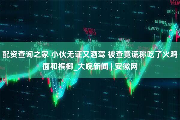 配资查询之家 小伙无证又酒驾 被查竟谎称吃了火鸡面和槟榔_大皖新闻 | 安徽网