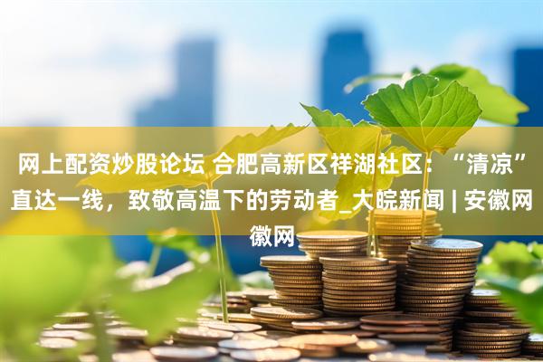 网上配资炒股论坛 合肥高新区祥湖社区：“清凉”直达一线，致敬高温下的劳动者_大皖新闻 | 安徽网