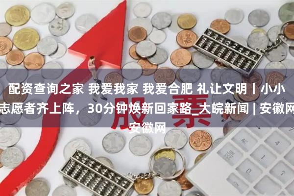 配资查询之家 我爱我家 我爱合肥 礼让文明丨小小志愿者齐上阵，30分钟焕新回家路_大皖新闻 | 安徽网