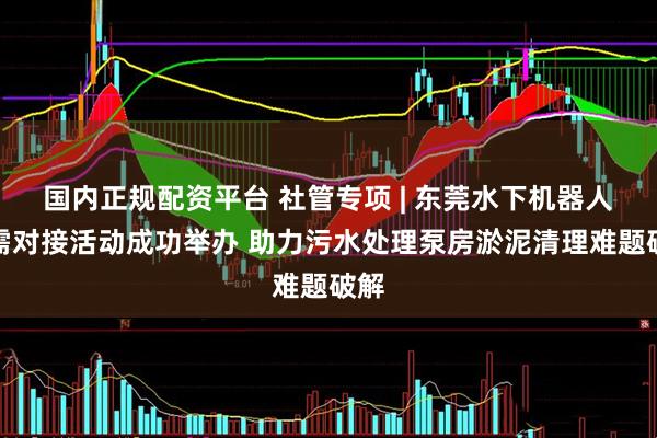 国内正规配资平台 社管专项 | 东莞水下机器人产需对接活动成功举办 助力污水处理泵房淤泥清理难题破解