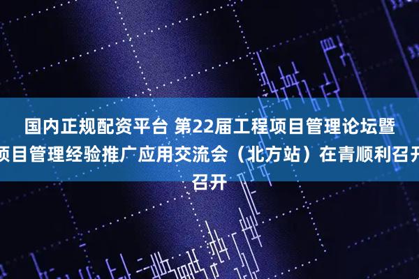 国内正规配资平台 第22届工程项目管理论坛暨项目管理经验推广应用交流会（北方站）在青顺利召开
