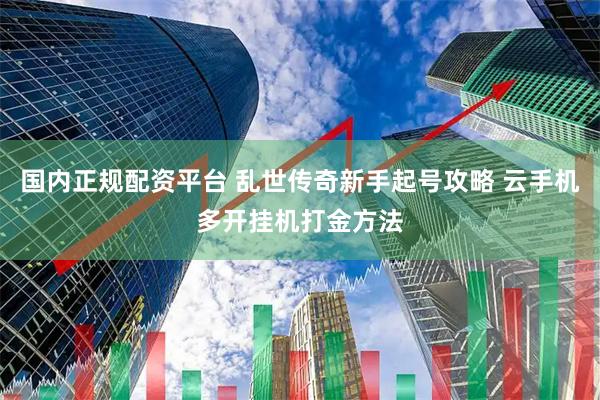 国内正规配资平台 乱世传奇新手起号攻略 云手机多开挂机打金方法
