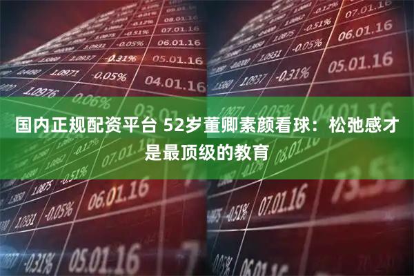 国内正规配资平台 52岁董卿素颜看球：松弛感才是最顶级的教育