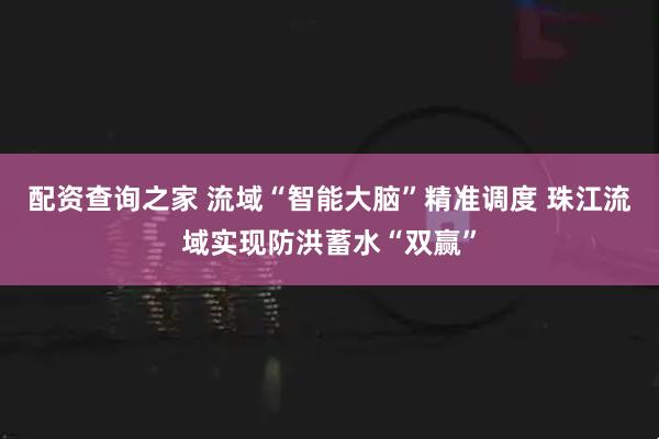 配资查询之家 流域“智能大脑”精准调度 珠江流域实现防洪蓄水“双赢”