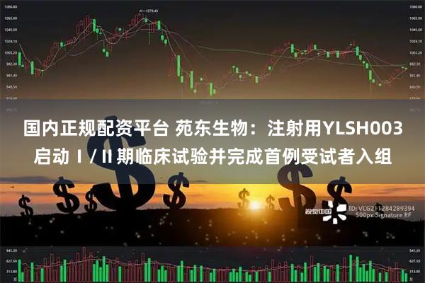 国内正规配资平台 苑东生物：注射用YLSH003启动Ⅰ/Ⅱ期临床试验并完成首例受试者入组