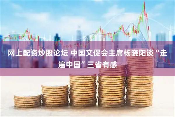 网上配资炒股论坛 中国文促会主席杨晓阳谈“走遍中国”三省有感