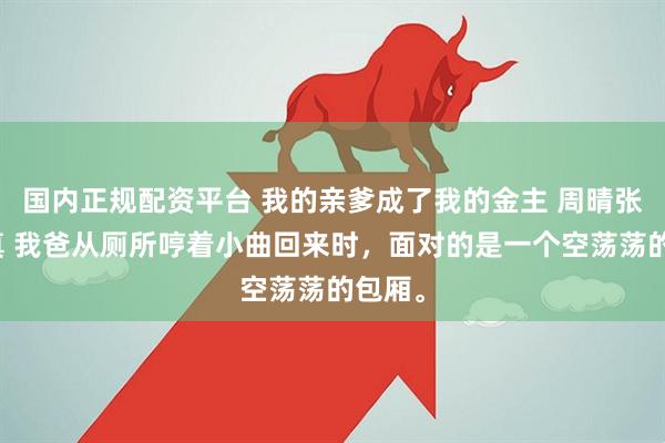 国内正规配资平台 我的亲爹成了我的金主 周晴张茜姜真 我爸从厕所哼着小曲回来时，面对的是一个空荡荡的包厢。