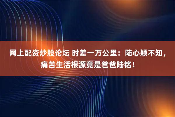 网上配资炒股论坛 时差一万公里：陆心颖不知，痛苦生活根源竟是爸爸陆铭！