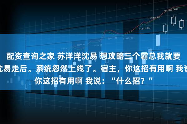 配资查询之家 苏洋洋沈易 想攻略三个霸总我就要打三个白月光 沈易走后。系统忽然上线了。宿主，你这招有用啊 我说：“什么招？”