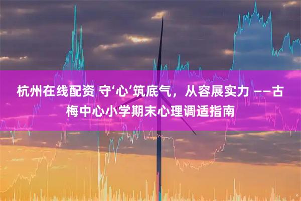 杭州在线配资 守‘心’筑底气，从容展实力 ——古梅中心小学期末心理调适指南