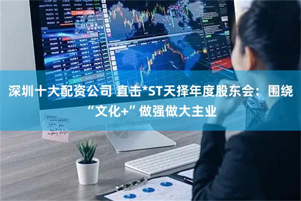 深圳十大配资公司 直击*ST天择年度股东会：围绕“文化+”做强做大主业