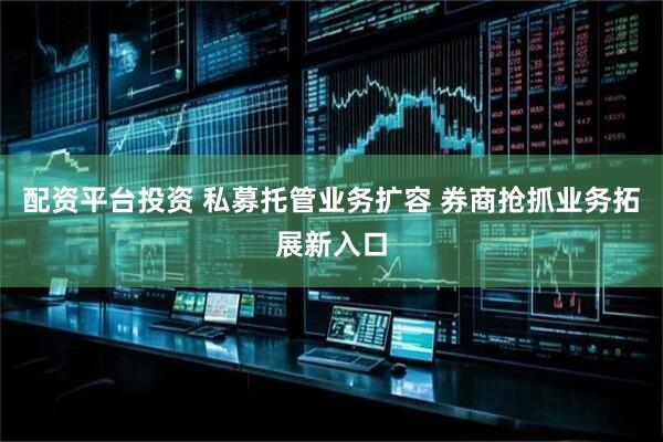 配资平台投资 私募托管业务扩容 券商抢抓业务拓展新入口